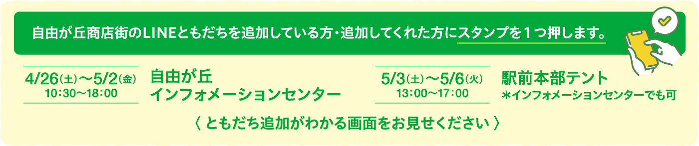 自由が丘商店街のLINEともだちを追加している方・追加してくれた方にスタンプを1つ押します。4/26(土)〜5/2(金)10:30〜18:00自由が丘インフォメーションセンター5/3(土)〜5/6(火)13:00〜17:00駅前本部テント*インフォメーションセンターでも可〈 ともだち追加がわかる画面をお見せください 〉